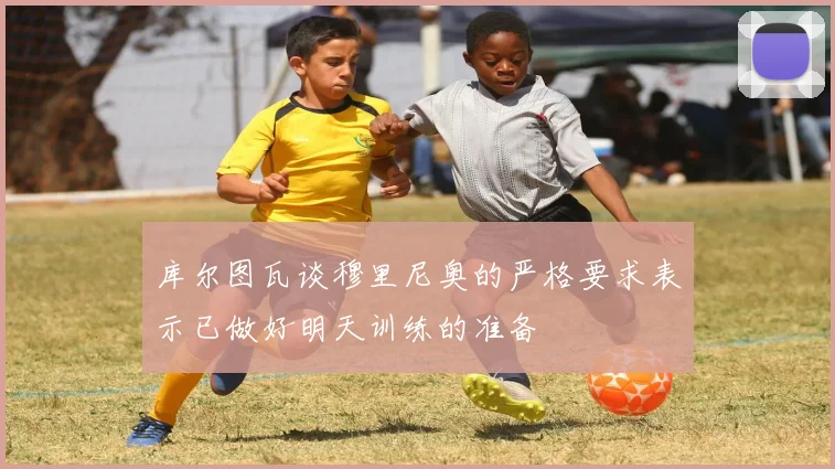 库尔图瓦谈穆里尼奥的严格要求表示已做好明天训练的准备